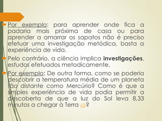 Por exemplo: para aprender onde fica a
padaria mais próxima de casa ou para
aprender a amarrar os sapatos não é preciso
efetuar uma investigação metódica, basta a
experiência de vida.
Pelo contrário, a ciência implica investigações,
estudos efetuados metodicamente.
Por exemplo: De outra forma, como se poderia
descobrir a temperatura média de um planeta
tão distante como Mercúrio? Como é que a
simples experiência de vida podia permitir a
descoberta de que a luz do Sol leva 8,33
minutos a chegar à Terra (2)?
 