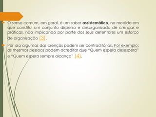  O senso comum, em geral, é um saber assistemático, na medida em
que constitui um conjunto disperso e desorganizado de crenças e
práticas, não implicando por parte dos seus detentores um esforço
de organização (3).
 Por isso algumas das crenças podem ser contraditórias. Por exemplo:
as mesmas pessoas podem acreditar que “Quem espera desespera”
e “Quem espera sempre alcança” (4).
 