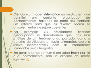  Ciência é um saber sistemático na medida em que
constitui um conjunto organizado de
conhecimentos, havendo da parte dos cientistas
um esforço para que as diversas teorias se
articulem entre si e sejam coerentes.
 Por exemplo: Os historiadores ficariam
preocupados se descobrissem que, nas suas
análises de um fenômeno do passado, como a
batalha de Aljubarrota, havia afirmações sobre o
relevo incompatíveis com as informações
fornecidas pela Geografia.
 Em geral, o senso comum é um saber impreciso, já
que, normalmente, não se exprime de modo
rigoroso (5).
 