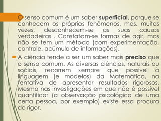 O senso comum é um saber superficial, porque se
conhecem os próprios fenômenos, mas, muitas
vezes, desconhecem-se as suas causas
verdadeiras . Constatam-se formas de agir, mas
não se tem um método (com experimentação,
controle, acúmulo de informações).
A ciência tende a ser um saber mais preciso que
o senso comum. As diversas ciências, naturais ou
sociais, recorrem sempre que possível à
linguagem (e modelos) da Matemática, na
tentativa de apresentar resultados rigorosos.
Mesmo nas investigações em que não é possível
quantificar (a observação psicológica de uma
certa pessoa, por exemplo) existe essa procura
do rigor.
 