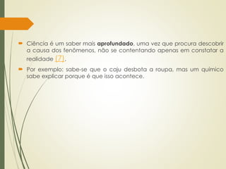  Ciência é um saber mais aprofundado, uma vez que procura descobrir
a causa dos fenômenos, não se contentando apenas em constatar a
realidade (7).
 Por exemplo: sabe-se que o caju desbota a roupa, mas um químico
sabe explicar porque é que isso acontece.
 