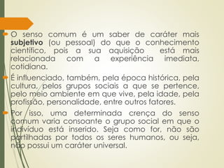  O senso comum é um saber de caráter mais
subjetivo (ou pessoal) do que o conhecimento
científico, pois a sua aquisição está mais
relacionada com a experiência imediata,
cotidiana.
 É influenciado, também, pela época histórica, pela
cultura, pelos grupos sociais a que se pertence,
pelo meio ambiente em que vive, pela idade, pela
profissão, personalidade, entre outros fatores.
 Por isso, uma determinada crença do senso
comum varia consoante o grupo social em que o
indivíduo está inserido. Seja como for, não são
partilhadas por todos os seres humanos, ou seja,
não possui um caráter universal.
 