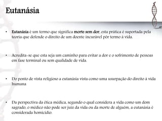Eutanásia
• Eutanásia é um termo que significa morte sem dor, esta prática é suportada pela
teoria que defende o direito de um doente incurável pôr termo à vida.
• Acredita-se que esta seja um caminho para evitar a dor e o sofrimento de pessoas
em fase terminal ou sem qualidade de vida.
• Do ponto de vista religioso a eutanásia vista como uma usurpação do direito à vida
humana
• Da perspectiva da ética médica, segundo o qual considera a vida como um dom
sagrado, o médico não pode ser juiz da vida ou da morte de alguém, a eutanásia é
considerada homicídio.
 