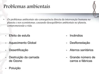 Problemas ambientais
• Os problemas ambientais são consequência directa da intervenção humana no
planeta e nos ecossistemas, causando desequilíbrios ambientais no planeta,
comprometendo a vida.
- Efeito de estufa
- Aquecimento Global
- Desertificação
- Destruição da camada
de Ozono
- Poluição
- Incêndios
- Desflorestação
- Aterros sanitários
- Grande número de
carros e fábricas
 