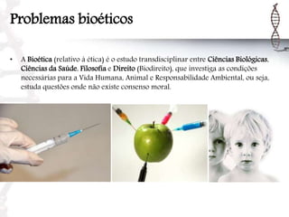Problemas bioéticos
• A Bioética (relativo à ética) é o estudo transdisciplinar entre Ciências Biológicas,
Ciências da Saúde, Filosofia e Direito (Biodireito), que investiga as condições
necessárias para a Vida Humana, Animal e Responsabilidade Ambiental, ou seja,
estuda questões onde não existe consenso moral.
 