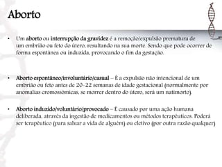 Aborto
• Um aborto ou interrupção da gravidez é a remoção/expulsão prematura de
um embrião ou feto do útero, resultando na sua morte. Sendo que pode ocorrer de
forma espontânea ou induzida, provocando o fim da gestação.
• Aborto espontâneo/involuntário/casual – É a expulsão não intencional de um
embrião ou feto antes de 20-22 semanas de idade gestacional (normalmente por
anomalias cromossómicas, se morrer dentro do útero, será um natimorto).
• Aborto induzido/voluntário/provocado – É causado por uma ação humana
deliberada, através da ingestão de medicamentos ou métodos terapêuticos. Poderá
ser terapêutico (para salvar a vida de alguém) ou eletivo (por outra razão qualquer)
 