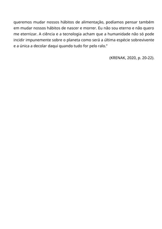 queremos mudar nossos hábitos de alimentação, podíamos pensar também
em mudar nossos hábitos de nascer e morrer. Eu não sou eterno e não quero
me eternizar. A ciência e a tecnologia acham que a humanidade não só pode
incidir impunemente sobre o planeta como será a última espécie sobrevivente
e a única a decolar daqui quando tudo for pelo ralo.”
(KRENAK, 2020, p. 20-22).
 