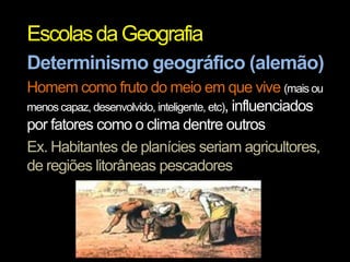 Escolas da Geografia
Determinismo geográfico (alemão)
Homem como fruto do meio em que vive (mais ou
menos capaz, desenvolvido, inteligente, etc), influenciados
por fatores como o clima dentre outros
Ex. Habitantes de planícies seriam agricultores,
de regiões litorâneas pescadores

 