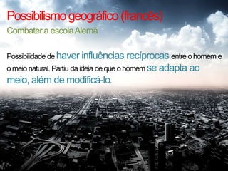 Possibilismo geográfico (francês)
Combater a escola Alemã
Possibilidade de haver influências recíprocas entre o homem e
o meio natural. Partiu da ideia de que o homem se adapta ao

meio, além de modificá-lo.

 