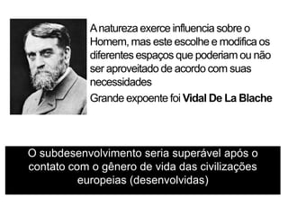 A natureza exerce influencia sobre o
Homem, mas este escolhe e modifica os
diferentes espaços que poderiam ou não
ser aproveitado de acordo com suas
necessidades
Grande expoente foi Vidal De La Blache

O subdesenvolvimento seria superável após o
contato com o gênero de vida das civilizações
europeias (desenvolvidas)

 