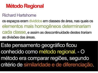 Método Regional
Richard Hartshorne
os espaços eram divididos em classes de área, nas quais os

elementos mais homogêneos determinariam
cada classe, e assim as descontinuidade destes trariam
as divisões das áreas.

Este pensamento geográfico ficou
conhecido como método regional. - O
método era comparar regiões, segundo
critério de similaridade e de diferenciação.

 