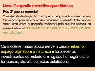 Nova Geografia (teorética-quantitativa)
Pós 2ª guerra mundial
O cenário de destruição fez com que os geógrafos buscassem novas
formulações para superar a crise econômica capitalista. Esta corrente
efetua uma crítica a geografia tradicional pela sua insuficiência da
análise tradicional. “Os números servem para o Estado interferir

na realidade”.

Os modelos matemáticos servem para analisar o
espaço, agir sobre a natureza e fortalecer os
investimentos do Estado em regiões homogêneas e
funcionais, através de meios estatísticos.

 