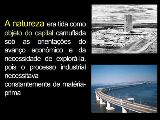 A natureza era tida como
objeto do capital camuflada
sob as orientações do
avanço econômico e da
necessidade de explorá-la,
pois o processo industrial
necessitava
constantemente de matériaprima

 
