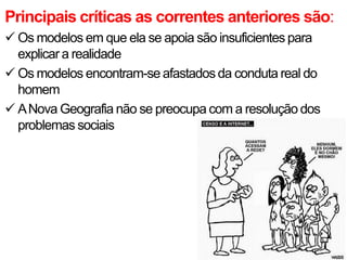 Principais críticas as correntes anteriores são:
 Os modelos em que ela se apoia são insuficientes para
explicar a realidade
 Os modelos encontram-se afastados da conduta real do
homem
 A Nova Geografia não se preocupa com a resolução dos
problemas sociais

 