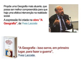 Propõe uma Geografia mais atuante, que
possa ser melhor compreendida para que
haja uma efetiva intervenção na realidade
social.

A expressão foi criada na obra "A
Geografia", de Yves Lacoste

"A Geografia - isso serve, em primeiro
lugar, para fazer a guerra",
Yves Lacoste.

 