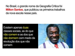 No Brasil, o grande nome da Geografia Crítica foi
Milton Santos, que publicou os primeiros trabalhos
da nova escola nesse país.

Existem apenas duas
classes sociais, as do que
não comem e as dos que
não dormem com medo da
revolução dos que não
comem

 