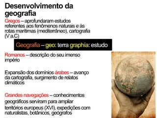 Desenvolvimento da
geografia
Gregos – aprofundaram estudos
referentes aos fenômenos naturais e às
rotas marítimas (mediterrâneo), cartografia
(V a.C)

Geografia – geo: terra graphía: estudo
Romanos – descrição do seu imenso
império
Expansão dos domínios árabes – avanço
da cartografia, surgimento de relatos
climáticos
Grandes navegações – conhecimentos
geográficos serviram para ampliar
territórios europeus (XVI), expedições com
naturalistas, botânicos, geógrafos

 