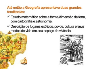 Até então a Geografia apresentava duas grandes
tendências:
 Estudo matemático sobre a forma/dimensão da terra,
com cartografia e astronomia.
 Descrição de lugares exóticos, povos, cultura e seus
modos de vida em seu espaço de vivência.

 