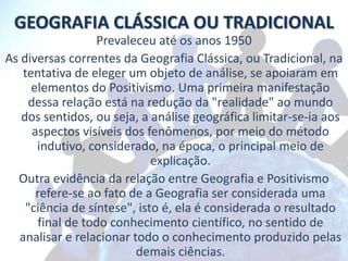 GEOGRAFIA CLÁSSICA OU TRADICIONAL
                  Prevaleceu até os anos 1950
As diversas correntes da Geografia Clássica, ou Tradicional, na
   tentativa de eleger um objeto de análise, se apoiaram em
     elementos do Positivismo. Uma primeira manifestação
     dessa relação está na redução da "realidade" ao mundo
   dos sentidos, ou seja, a análise geográfica limitar-se-ia aos
      aspectos visíveis dos fenômenos, por meio do método
       indutivo, considerado, na época, o principal meio de
                             explicação.
  Outra evidência da relação entre Geografia e Positivismo
       refere-se ao fato de a Geografia ser considerada uma
    "ciência de síntese", isto é, ela é considerada o resultado
       final de todo conhecimento científico, no sentido de
  analisar e relacionar todo o conhecimento produzido pelas
                          demais ciências.
 