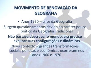 MOVIMENTO DE RENOVAÇÃO DA
             GEOGRAFIA
        • Anos 1950 – crise da Geografia
Surgem questionamentos devido ao caráter pouco
          prático da Geografia Tradicional
  Não bastava descrever o mundo, era preciso
     explicar suas configurações e dinâmicas
    Novo contexto – grandes transformações
   sociais, políticas e econômicas ocorreram nos
                   anos 1960 e 1970
 