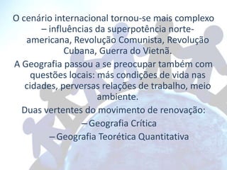O cenário internacional tornou-se mais complexo
       – influências da superpotência norte-
   americana, Revolução Comunista, Revolução
             Cubana, Guerra do Vietnã.
A Geografia passou a se preocupar também com
    questões locais: más condições de vida nas
   cidades, perversas relações de trabalho, meio
                     ambiente.
  Duas vertentes do movimento de renovação:
                 – Geografia Crítica
         – Geografia Teorética Quantitativa
 