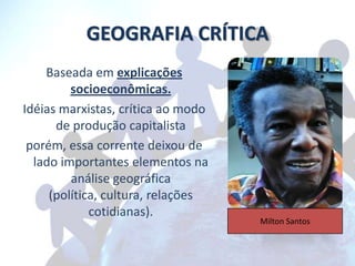 GEOGRAFIA CRÍTICA
    Baseada em explicações
         socioeconômicas.
Idéias marxistas, crítica ao modo
      de produção capitalista
 porém, essa corrente deixou de
  lado importantes elementos na
         análise geográfica
     (política, cultura, relações
             cotidianas).
                                    Milton Santos
 