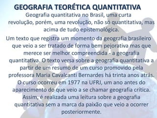 GEOGRAFIA TEORÉTICA QUANTITATIVA
        Geografia quantitativa no Brasil, uma curta
 revolução, porém, uma revolução, não só quantitativa, mas
                acima de tudo epistemológica.
Um texto que registra um momento da geografia brasileiro
   que veio a ser tratado de forma bem pejorativa mas que
       merece ser melhor compreendida - a geografia
 quantitativa. O texto versa sobre a geografia quantitativa a
      partir de um resumo de um curso promovido pela
 professora Maria Cavalcanti Bernardes há trinta anos atrás.
     O curso ocorreu em 1977 na UFRJ, um ano antes do
   aparecimento do que veio a se chamar geografia crítica.
       Assim, é realizada uma leitura sobre a geografia
    quantitativa sem a marca da paixão que veio a ocorrer
                        posteriormente.
 