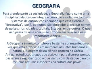 GEOGRAFIA
Para grande parte da sociedade, a Geografia figura como uma
 disciplina didática que integra o currículo escolar em todos os
      sistemas de ensino; considerando que essa ciência é
 “decorativa”, isto é, os alunos são obrigados a decorar nomes
 de países, rios, cidades, capitais, Estados, entre outros. O que
    não passa de uma conclusão errônea em relação a essa
                        importante ciência.

  A Geografia é muito complexa e bastante abrangente, uma
   vez que está envolvida em inúmeros assuntos humanos e
      naturais. A origem dessa ciência ocorreu na Grécia
 Antiga, estudiosos gregos que viajavam para diversos pontos
 passaram a registrar tudo o que viam, com destaque para os
      recursos naturais e aspectos da cultura dos povos.
 