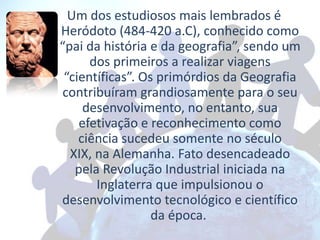 Um dos estudiosos mais lembrados é
Heródoto (484-420 a.C), conhecido como
“pai da história e da geografia”, sendo um
      dos primeiros a realizar viagens
 “científicas”. Os primórdios da Geografia
contribuíram grandiosamente para o seu
     desenvolvimento, no entanto, sua
    efetivação e reconhecimento como
    ciência sucedeu somente no século
  XIX, na Alemanha. Fato desencadeado
   pela Revolução Industrial iniciada na
       Inglaterra que impulsionou o
desenvolvimento tecnológico e científico
                  da época.
 