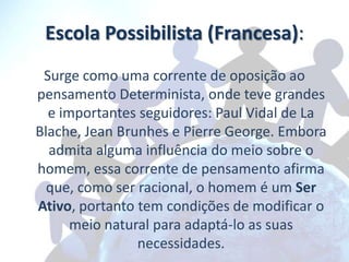 Escola Possibilista (Francesa):
 Surge como uma corrente de oposição ao
pensamento Determinista, onde teve grandes
  e importantes seguidores: Paul Vidal de La
Blache, Jean Brunhes e Pierre George. Embora
  admita alguma influência do meio sobre o
homem, essa corrente de pensamento afirma
  que, como ser racional, o homem é um Ser
Ativo, portanto tem condições de modificar o
      meio natural para adaptá-lo as suas
                necessidades.
 