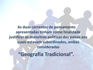As duas correntes de pensamento
    apresentadas tinham como finalidade
justificar as manobras políticas dos países aos
      quais estavam subordinados, ambas
                 consideradas
     “Geografia Tradicional”.
 