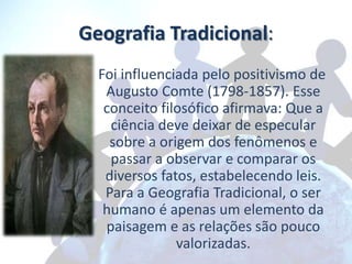 Geografia Tradicional:
  Foi influenciada pelo positivismo de
   Augusto Comte (1798-1857). Esse
   conceito filosófico afirmava: Que a
    ciência deve deixar de especular
    sobre a origem dos fenômenos e
    passar a observar e comparar os
   diversos fatos, estabelecendo leis.
   Para a Geografia Tradicional, o ser
   humano é apenas um elemento da
   paisagem e as relações são pouco
               valorizadas.
 