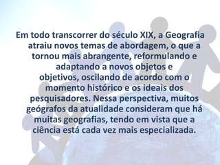 Em todo transcorrer do século XIX, a Geografia
  atraiu novos temas de abordagem, o que a
   tornou mais abrangente, reformulando e
          adaptando a novos objetos e
      objetivos, oscilando de acordo com o
       momento histórico e os ideais dos
   pesquisadores. Nessa perspectiva, muitos
  geógrafos da atualidade consideram que há
    muitas geografias, tendo em vista que a
    ciência está cada vez mais especializada.
 