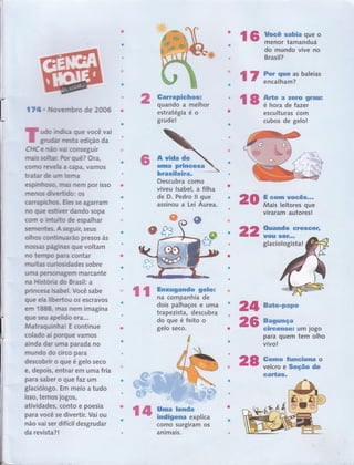 16 ffi:,1:ffi"ïï',"
do mundo vive no
Brasil?
l7 i"ïil:ï?'bareias
l8 ffi"*oã"ãï
sraEr;
esculturas com
cubos de gelo!
174. Nuowembro de 2006
üud@ iüilrildl${ã gue você vai
gru$da,r me51" edição da
CH:C e máo wal conseguir
rnais softüaül. hr quê? Ora,
corrlo rwe#ô a capa, vamos
tra.tar Ce urmm terna
espúmhoso, ffirtrÉrs nern por isso
rnerïos CüY"ertildo: os
carapircfnos" Eiles se agarram
flo q,s,e esüiver dando sopa
com o tnfuilto de espalhar
senremtes" A seguir, seus
olhos contiffi'u,Ë[rão presos às
nossas pagrnas que voltam
no tennpo para contar
mu ites qlrlosidades sobre
u rna personatem marcante
na Hi,storta do Brasil: a
princea lsa,bel. Você sabe
gue e,la libertou os escravos
em 1888n rna.s nem imagina
gue seu apelido erô...
Matraquinha! E continue
colado aí porgue vamos
ainda dar uma parada no
mundo do circo para
descobrir o que é gelo seco
e, depois, entrar em uma fria
para saber o que faz um
glaciologo. Em meio a tudo
isso, ternos jogos,
atividades, conto e poesia
para você se divertir. Vai ou
não vai ser difícil desgrudar
da revista? !
Garrapiehosl
quando a melhor
estratégia é o
grude!
A vida de
uma prlncosfl
brasileira" ::Ji::Én"^
Descubra como
viveu lsabel, a filha
de D. Pedro ll que
assinou a Lei Áurea.
Urna lsnds
indígena explica
como surgiram os
animais.
E com rrocê$",*
Mais leitores que
viraram autores!
o20
r 2z*g*escêf,f
ll Cnxugando gnlol
na companhia de
dois palhaços e uma
trapezista, descubra
do que é feito o
gelo seco.
28
uoül t$GÍ-,,
glaciologistal
24 sate-pnps
26 s3uurfçtr .
GilRBêffiSÊ; Um JOgO
para quem tem olho
vivo!
t*rnmo fumof;oma o
velcro e Seção de
Garta6.
l4
 
