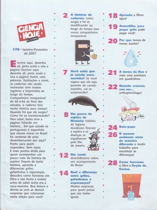 176 . Jan eiro/Fevereiro
de 2OO7
screve aqui, desenha
ali, pinta acolá e vira a
página! Escreve aqui r
desenha ali, pinta acolá e
vira a página! Assim, com
palavrâs, ilustrações e cores,
os cadernos vão sendo
recheados com nossos
registros e impressões ao
longo do tempo.
Companheiro inseparável
do bê-á-bá ao final dos
estudos, o caderno tem
muita hlstória para contar!
Quando foi que ele surgiu?
Como foi se transformando?
Para saber, basta virar a
página! Falando em
história... Em gue estado os
portugueses e espanhóis
que vieram morar no Brasil
há centenas de anos
desembarcaram por :aqui?
Ponto para quem
respondeu: bem sujos.
E mais pontos ainda para
guem acompanhar um
pouco mais da história da
sujeira! Depois de tanta
história, aprenda a
diferenciar grilos,
gafanhotos e esperanças,
descubra como funciona rum
filtro e não feche a revista
antes de saber como era a
vaca-marinha. Boa leitura e
divirta-se com as demais
surpresas que colocamos
nesta edição para você!
A histórËa do
eadsmrst como
surgiu e foi se
modificando ao
longo do tempo esse
nosso companheiro
.t
inseparável.
lÍocê sabia que
iã existiu uref,-
marinha? Se você
espera que ela seja
parente do cavalo-
marinho, vai se
surpreender!
ury Fs$To da
euielra da
ffistória; hábitos
de higiene
duvidosos tizeram
a sujeira e as
doenças se
espalharem
pelo Rio
de Janeiro.
um acampamento
de férias!
2t
22 ffiHi-:u**Gsrr
$
*
28
l8 trtrmdm
a riltrar
re trffi-i*ruïïapegar você!
20 ffi#ffiffÏ"de
S& ftrrmn* dc ffiex e
rnais uma aventura
em quadrinhos.
orthopterólogo!
24 Eate-rÊt**'
26 f#ffirutu*
de mex*e,*,ra
dfferente e muito
trabalho para
encontrar as
diferenças!
€e*ro fumeËcna
o filtro e Seção de
Ga*tag,
12 iirffiï:ïil"sobre
l4 ffiL.nli'Jfnça
geffamhoücs jï
esFerençics'?
Muitas surpresas
para guem pensa
que são todos
It
lguats.
 