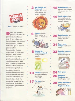 l7l o Março de 2OO7
izem que quando a
galinha não desce do
poleiro ao amanhecer é
sinal de que vai chover.
Também falam gue quando
a cigarÍa canta é sol na
certa. Será gue as crenças
populares têm
fundamento? É o que
procuramos mostrar nesta
edição! E mais: vamos
explicar por que chove
granizo, como funciona um
medidor de chuvas, levar
você a conhecer museus de
história natural, êxplicar
como os mergulhadores
conseguem escrever
debaixo d'água, contar por
que o araçari-de-pescoço-
vermelho está ameaçado
de extinção e ainda lhe
apresentar um pa-le-o-pa-
to-lo-gis-ta! Basta virar a
página para aprender e se
divertir!
Uai chouer ou
fazer soh
explicações para o
jeito popular de
prever o tempo.
Gonüo: Polvina e
Estér, a volta às
aulas no fundo do
mar.
o20
lUluseu de
hisüória naturah
você jâ visitou
algum?
#ffi
*ffi
l3 Gabria: araçari-de-
- - pescoço-vermelho,
24 Bate-Pa'o
22
um bicudo
ameaçado.
l8 Passatempo: para
r
- quem é bom com os
números e tem olho
vivo!
re fn;ïill;;3ï"
conseguem escrever
debaixo d'água?
Experimento: faça
você uma nuvern
dentro de uma
garrafa!
2l #-::iïam um
museu.
Quando ere$eer,
uou $GÍ..,
Paleopatologista!
Bagunça
faraônica: um
desafio para você!
Gomo Íunciona o
pluviômetro +
Seção de Gartas.
26
l7 ix;ii
chove
28
 
