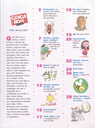 l8 l;;tï"ì.ffiïpcios
com seus pertences?
ffude Teza
Zureüa, a prima do
Zíperl
Gomo funciona o
telescopio + Seção
de Cartas,
16 ï"-ï#:;ïo"'
l7 Yffi;:,ï,r;;oo:'
L
lo F,ffiï?,iï:"de
178 ü Abril de 2OO7
uem diria que a
aranha, a maria-
farinhaealacraiasão
parentes? Pois é verdade!
Lendo o artigo de capa
desta edição, você vai saber
que todos esses bichos são
artrópodos. Mas o que isso
significa? Pense bem e
aproveite para responder a
mais essÍìs: será que quem
tem um cérebro maior é
mais inteligente? Uma
baleia é mais inteligente do
gue você? HummJlt...
Quantas perguntas! E isso é
só o começo. Ainda
queremos gue você diga se
sabe como funciona um
telescópio, o que faz um
museólogo, por que a
margarida não é
considerada uma só flor €...
Bem, temos outras
perguntas, mas você já sabe
que apresentamos respostas
para todas. Então,
embarque nessa aventura
de perguntas e respostas,
veja nossas dicas no Bate-
Papo e divirta-se com jogos
e quadrinhos!
Artrópodos: um
mundo onde bichos
aparentemente
muito diferentes
são parentes!
Gérebro, quanüo
maior rnelhor?
Tente responder a
essa pergunta
antes de ler
o texto.
l9 HOr Ria com o Rex!
20 Experimentol
é hora de
fabricar
uma
múmia!
22
2II Baüe-Papo
26
Ouando Gresccr'
Itoill lsê,Í.I,
Museólogo!
| 2 iïËR."#eas
curiosidade incrível
da astronomia.
28
uma só flor?
 