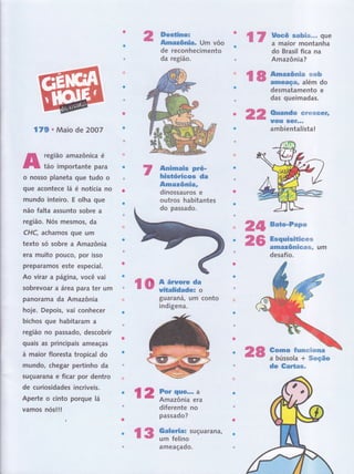 2' Hffi-ffii* um vôo 17 Uocf sõtuç'* .* que
a maior montanha
r8ffiï,Ëïi%"
de reconhecimento
da região.
Ãnfunais Fré-
histórieos da
Amazônia,
dinossauros e
outros habitantes
do passado.
t
guarafrâ, um conto
indígeJìa.
do Brasil fica na
Am azônia?
desmatamento e
das queimadas.
Ouandcp #trsÌ*ffi#*trË
ïfotr sGf***
ambientalista!
Esquistüfimffiffi
ar Ët
AmAl(DffiSSffir*= Um
desafio.
Gorno fexruw'#wm*
a bússola + ffimç#o
de Gartss-
Qlt Ëate-Fapw
26
ro*ffiï
28
t 2 Por rlu€... a
Amazônia era
diferente no
passado?
f 3 ff'ï:[ï:suçuarana]
22
l7g o Maio de 2OO7
região amazônica é
tão importante para
o nosso planeta gue tudo o
gue acontece lâ é notícia no
mundo inteiro, E olha que
não falta assunto sobre a
região. Nós mesmos, da
CHC, achamos que um
texto só sobre a Amazônia
era muito pouco, poÍ isso
preparamos este especial.
Ao virar a página, você vai
sobrevoar a ârea para ter um
panorama da Amazônia
hoje. Depois, vai conhecer
bichos gue habitaram a
região no passado, descobrir
quais as principais ameaças
à maior floresta tropical do
mundo, chegar peÉinho da
suçuarana e ficar por dentro
de curiosidades incríveis.
Aperte o cinto porque lâ
vamos nóslll
ameaçado.
 