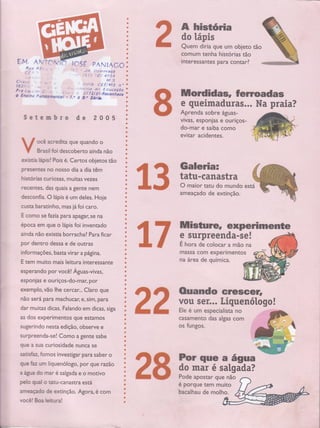 E.M.
E-'3
t'
C',?* -
l62t j
Pre jJ* -
O Ens,no
{.
4., a-
t'unogmçntol
{ï a,i ICSÉ PANIACO
J,í ir;:frttrocó
i ,ï ) ','ë:t 4 .:i S 4
, , ., Í.; h c € r:,|e.íss t, n
coffitê-fihffiffiiàs tão
lfitêfê ssaffi s' pârá, cóffi rl'
Aprenda sobre águas-
vivas, esponjas e ouriços-
do-mar e saiba como
êViffir acidentè$.'',""
GâIGüiâi
ffisa'com experimentos S
a
e
o
a
]
o
ü
a
a
I
ü
a
Õ
ú
a
t
*
,'c
.
,ü
'Õ
:l:,
.ü
' ,ã'
*,
ü:1" i'
-,{i.:
ü:
'*,'
',ü,
ü
4,,
i,, .
,'n."
,CI'
t,
,ü,,
.'- :.
:.Ü,
': ',
(ú
't:
-t.
"fr,
'
's.i
'a-',.
: ,'tt
ü
ü
ç
*'',,,, ':,
,*
: :..
ü,
ü,
l.'
ü.
':
,*,.
,*l '
.:
,t,'
t
*,,
ü','
tt,'
ü,,
:tj.'
rü:
ü.t
,' at
i'
Ë,,,
c.
s.
!,,'
*,'
*r',
Õt,t'
t,t,
il
Ü,t,
1!.:".;
, :" !:t:Lt ilrt E rl ucoçõo
?7 7 2/ g t,Recaniece
ü 8.. Séric,
Setembro de 2005
ocê acredita que quando o
tsrasil foi descoberto aincta nãô
exisria kipisl Pois é. Certos obi ffió
Presentes no nosso dia a dia' 1 :
historias curiosas, muitas r
i' 1
recentes, das quais a gen#le*'"
' '
desconfia. O lápis é um deles. Hoje]:]]
:l
j
]i]] ! :':
custa baratinho, mas já foi caro.
I "'.., 1:1rr'r' I ,:l l,
""'.',: ":'
E como se fazia para apagar, se na
'
. !.,.
'
: .:':.'t ::::
época em que o lápis foi invenrado
ainda não existia borracha? Para ficar
por dentro desSâ ê'de outras ' ' ' ' i- '
i nfo rmações, bã*a á'ffi"
Etem mui i ssanre
esPerandoPoÍ' i si* " '
esponias e ôüffildoiffipoi"'
exemPto,ffiêffi*li que
não será para' i 6i'stfiparà
dar muiras diiàs. Falan ciêâsr
as dos expeii qüe e
"t,.'i':,, r i l.l
sugerindo nesrâ'atffio6Sa ;-';-'-'
surpreenda-se! Como a gente sabe
que a sua curiosi& n 'sê" ," iii
:. ":' 'r "
I l"r': "ir:
saüsfae fomos investigar para saber o
que faz urn liquenólogo, pol" gue razão
a água do mar é salgad; è o morivo
, .'.,,..."t,:'t;.tl a1
pelo qual o aru-canasrÈâW
ameaçado de erctinção. ftôrà,é com
você! Boa leitura!
ffi
i
I
I
I
I
I
I
I
I
I
I
i
I
I
I
i
i
I
I
i
I
I
i
I
I
t-
,Í
#
.â
.*
ü
.ü,
ii,
*
,s'
ç
*
'^
ü
ü
a
a
t
]
a
I
ilil Íe
ê'qu'Ëi s... ffiBrffi
t_ $tË'
ô ãd'#ündo
e ft,'ê ãó.
37 *flr*ffHr*
na.,áttêa de química.
casarnento das algas com
os fungos.
é porque tem
bacalhau de molh'o;t'
28ilt
 