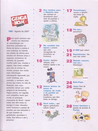 I &l . Agosto de 2OA7
ara quem pensava que
rmúnnia era elemento
d€ assorrlbnação em
desenrh*os animados ou
firiilrrmes dê terror, a notícia é
uilmïa Surrpresa: a5 múmias
são ailil,adas da ciência para
esfuifu em diversas áreas e
es;pecnails contadoras de
t'nubüoniras do passado.
Cornlrffirra tudo isso, virando a
,pa*Eilrlr*a nras tome cuidado
palÍra múo 5e enrolar na
reryriils,üa., porque tem muito
rnrTmauts frln'rfonr-nação
frrmçten essante esperando por
v,ocËir Conheça,por
ereilTnrp,{io, o cambarâ, uma
ailrryclre gue cresce no solo do
iParrtanaln mÉrs cujas
sefiil"merïtes vieram por conta
propffia lá da Amazônia.
kgue carona, em seguida,
nurïÌ sinnpático texto gue
reYela os principais
n nrupiais do Brasil - quase
todos eles têrn bolsa na
barriga! E mais: descubra
coÍno funclona a panela de
pressão, por gue piscamos e
de que maneira os
gafanhotos aprendem a
nadar. Boa leitura e até a
próxima!
ffiFmm *cxmfu&s pffi,tre
# ffiilsÉérãa* hora
das múmias se
levantarem para
falar do passado e
ajudar a ciência.
ffi* çmssÊffxx$sw dros
*:gxxmsr a árvore
gue vero
navegando da
Amazônia ao
Pantanal.
*cmtwn Sujeitos
Velozes, uma
história rápida e em
versos.
ro
| 2 ffiffi"-h-ç*ss
da
26
*ffisËWn#tr&H# dcn *gaüm
e dsu gmrmfu*x um
desfile dos
brasileiros que têm
bolsa na barriga.
fGffËiffiffr#. : 28
l7 Fa*saÉeeË€F*:.
- - encareodesafio
rs ïïïfff;;.
{ g A #ff# quer saber!
2l ffiffiïinïï
vai'
22 ffirçax*dw *re*e#r6
w@EË sgF***
Etimólogol
24 Fstc-Fens=
"fiengox Faro de
etimólogo.
ëwxtxw Senmet{pffieffi fr
panela de pressão &
{Ëartas,
das bolas de
 