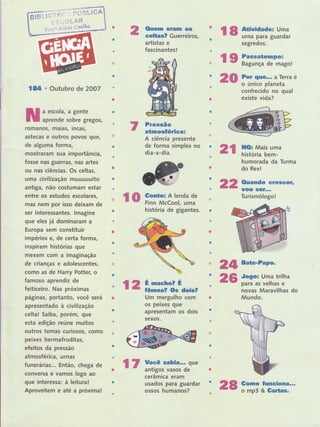 (ltrem eram os
eelüis? Guerreiros,
artistas e
fascinantes !
Pressão
atmosÍérica=
A ciência presente
de forma iimples no
dia-a-dia.
história de gigantes.
Um mergulho com
os peixes que
apresentam os dois
sexos.
Jogo: Uma trilha
para as velhas e
novas Maravilhas do
Mundo.
Co'mo funslof,lã...
o mp3 & Gartas"
2r ilïLH"';.H"
22
24 Bate'PaPo'
26
lT tlge sabia,.,. que
.. - antigos vasos de
ceramrca eram
usados para guardar
ossos humanos?
r8 ffi'ffiï,ïfr}
segredos.
r I iffiï,:tre,iãso,
Por ,ÍrllG,." a Te rra é
o único planeta
conhecido no qual
existe vida?
humorada da Turma
do Rex!
Ouando erescêJ,
uorr selL.,
Turismólogol
n{}
lBtl . Outubro de 2OO7
a escola, a gente
aprende sobre gregos,
romanos, matas, tncas,
astecas e outros povos guê,
de alguma forma,
mostraram sua importância,
fosse nas guerras, nas artes
ou nas ciências. Os celtas,
uma civilização muuuuuito
antiga, não costumam estar
entre os estudos escolares,
mas nem por isso deixam de
ser interessantes. lmagine
que eles já dominaram a
Europa sem constituir
impérios e7 de certa forma,
inspiram histórias que
mexem com a imaginação
de crianças e adolescentes,
como as de Harry Potter, o
famoso apren diz de
feiticeiro. Nas próximas
páginas, portanto, você será
apresentado à civilização
celta! Saiba, porém, que
esta edição reúne muitos
outros temas curiosos, como
peixes hermafroditas,
efeitos da pressão
atmostérica, urnas
funerárias... Então, chega de
conversa e vamos logo ao
que interessa: à leitura!
Aproveitem e até a próximal
r0 iiffià5,:hl'
| 2 an::riJ,ois?
2t
 
