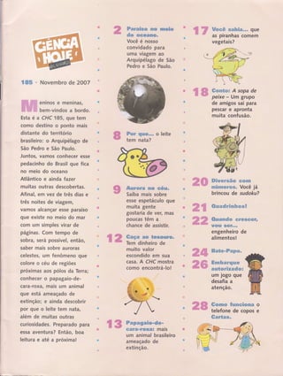 ffimwm#ffi€F #ffiffi ss'swËw
dw ffiffi#ffiwgffi*
Você é nosso
convid.ado para
uma vtagem ao
Arguipélago de São
Pedro e São Paulo.
rì.r':iì rI
; I ,ir.,i
rr
,r,tti '::l'i
,Ít,
%#w*# ffi.ffifu$â*B*** gue
as piranhas comem
vegetais?
€ffi# Novembro de 2OO7
eninos e meninas,
bem-vindos a bordo.
Esta é a CHC 185, que tem
como destino o ponto mais
distante do terrÍtório
brasileiro: o Arquipélago de
5ão Pedro e São Paulo.
Juntos, vamos conhecer esse
pedacinho do Brasil que fica
no meio do oceano
Atlântico e ainda Íazer
muitas outras descobertas.
Afinal, €ffi vez de três dias e
três noites de viagem,
vamos alcançar esse paraíso
que existe no meio do mar
com um simples virar de
pâginas. Com tempo de
sobra, será possível, então,
saber mais sobre auroras
celestes, um fenômeno que
colore o céu de regiões
próximas aos pólos da Terra;
conhecer o papagaio-de-
cara-roxar mais um animal
gue está ameaçado de
extinção; e ainda descobrir
por que o leite tem nata,
além de muitas outras
curiosidades. Preparado para
essa aventu ra? Então, boa
leitura e até a próxima!
ffimr ffi&##*** o leite
tem nata?
ffi ffiserywwm ffffiffi ffi#mm*
""t.uìt"" Saiba mais sobrg
esse espetáculo gue
muita gente
gostaria de ver, mas
poucas têrn a
chance de assistir.
,r.irr:Ì.jr:,:r.
''.ii+' ffimçm ffiffi *wmmggffiffi*
Tem dinheiro de
muito valor
escondido em sua
casa. A CHC mostra
como encontrá-lo!
peixe - Um grupo
de amigos sai para
pescar e apronta
muita confusão.
ffiffiwmm"w.ffiw €#ffi#ffi
brincou de sudotku?
ffiwmmdstrmmfuqpmff
ffiw"smse#w ffitr#ffiffimtr*
Wffi&ffi ffiffiff***
engenheiro de
alimentos !
ffimffiw*ffi#ëffiffiffi,-
ffi**efumserye#ffi
mmffi,ww#mmdwx
um Jogo que
desafia a
atenção.
ffiqpm,wsp #wmwewffiffiffieffi
telefone de copos
ffimw*wm*
, :--. ,: - i:
t-ì:iir.','
.:i4ì+- -'-r.f-,': :.ì i -,:"'
':r.:i: ì, rr:r . ,,::
r: i:ì i.jj;j: i,i, , rr,
...|,il':,,:jt, iti;,r
o
e
ffimpmffiffi#w*d#*.
#ffiffffi*trq&ffiffitr mals
i
um animal brasileiro
ameaçado de
extinção.
 