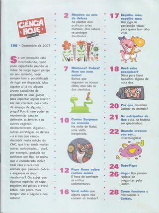 136 . Dezernbro de 2OO7
e urn Ínosguito está
' incomodando, você
pode espantá-lo usando as ,
mãos. 5e surge algum perigô
no seu caminho, você
sempre tem a possibilidade'
de fugir em dispama: ffis
alguém aí já viu al$'üffi '
árvore sacuclindo ê
'
propósito os seus galhos
para espanta,r,'a m inseto?
Ou sair correndo por conta
da arneaça de alguma
praga? Pois é: sem poder se
movimentar para se
defender, as árvores e os
outros vegetais
desenvolveram, digamos,
outras estratégias de dèfesa
- e é isso que vamos '
descobrir nesta edição da
CHC, que traz ainda rnuitas
outras curiosidades.,. Você,
por exemplo, gostaria de
conhecer um tipo de rocha
t.ll
gue é considerado mole?
Ficar cara a cara com
animais gue parecem cobras
e enganam os mais,
desatentos? Ou saber que
algumas espécies de sapo
dngófem até peixes e avêsï
Então, não perca mais
tempo: vire a página e boa
leitura!
llficsüres na alte
da defesa
Ai ptantas não
praticâm ,artes
marciais, mas sabem
se proteger
direitinho:!:
IUtinhoca? Go,hra?
lUem um ilGfii
outro!' ''
r i:
tsichosr guê ' '
enganam os Ílossos"
olhos, mas não os
dos cientistas.
i:ï#Urn iogo dg '1," ,'",,,r'-
percepção visual
para quem tem olho
ViVOt.','',r.ì,.. ,, , ir-
,,,1
o
:'
l
dê
Na noite de Nataf,
a at
uma vrsrta
inesperada.
ao
Ë
É hora de'conhecei
as rochas
sedimentares.
pâ o
:,::l:' ,:.t,. : ,. . lt,,,l.,..
Fe,,,i "'
rG ï;ff.:ïnïïï
l8 uocê s3be
:: - peequi*a*?
Dícas para faz#
trâb'alh 'dffio's
noüâ,t'deã.'
-'ì."': '," ''''
For que
vacinai os'ânfffiis?
As esHpulias de
Rêx e cÍa.'',fia hidtória
em quadrinhos.
Quando crescGfr
t$]ffi4. ',,,
inreêtôtffitátli' '
F*ü
Jogo: Um
repÍeto de
perguntas
jardim.
Gomo Íunciona
microondas e
Ëcftâ rt
-'-.'.
"
'''
lO ffinfffï
ffi
'ffi
ffi
H
* f',,, 2,A fiffiff
ü:..r.,t,,,rl,-t,
ü
comem só insetos?
fla
 