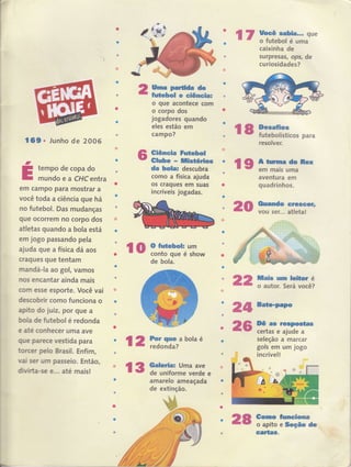 t
I
rr ffiffii;J"caixinha de
surpresas, ops, de
curiosidades?
'o
16$ . lunho de 2OOG
tempo de copa do
mundoea CHcentra
em campo para mostrar a
você toda a ciência que há
no futebol. Das mudanças
que ocorrem no corpo dos
atletas guando a bola está
em jogo passando pela
ajuda gue a físic a dâ aos
cragues gue tentam
mandá-la ao gol, vamos
no6 encantar ainda mais
coÍn esse esporte. Você'vai
descobrir como funciona o
apfrto do juiz, por que a
boüa de futebol é redonda
e até conhecer uma ave
gue parece vestida para
torcer pelo Brasil, Enfim,
Yai ser um passeio. Então,
dihrirrta-s€ €... até mais!
tkm pffiffi &
fi&bol G ciêrcia:
o que agontece com
o corpo dos
jogadores quando
eles estão em
campo?
Giêmein fu,fçfu|
Glube r HistérÍos
da ho*â, descubra
como a física ajuda
os cragues em suas
rr.
incríveis jogadas.
J
E
l8 fficospara
resolver.
l9ffi*
o
a
aventura em
quadrinhos.
{0llan.do s€cGer,
vou ser... atletal
Hd$ um leihr é
o autor. Será você?
20
ro gtrffi-:fl*
de bola.
s22
l
I
I
I
I
I
I
I
i
I
I
I
i
I
I
I
I
I
I
I
I
t
I
I
t
I
I
I
I
I
I
I
I
I
I
I
I
I
I
I
I
t
L
o26
' lzffiiffiab'aé
13 trffi,Ji;#:e -:-s
amarelo ameaçada
de extinção,
24@
re ,'csr,e*p,*ta*
certas e ajude a
seleção a marcar
gols em um jogo
incrível!
'Somro,ffio apito e,fufio *
. 'ffifr,,
.29
 