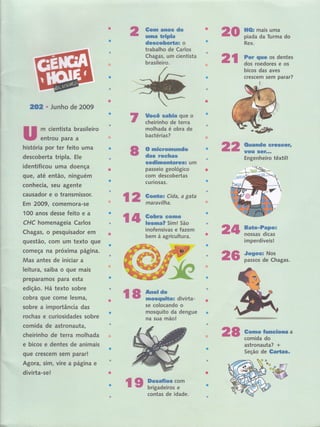 2 #g*,nr ãnos de
nnlnna üripla
d*s*oberta: o
trabalho de Carlos
Chagas, um cientista
brasileiro.
*t{l* mais uma
piada da Turúa do
Rex. ,
Far *iluËs os dentes
dos roedores e os
bicos dâs aves
crescem sem paràr?
20
2r
IOI ' Junho de 2009
m cientista'brasileiro
entrou para a
SocS rnhin que o
cheirinho de terra
molhada é obra de
bactérias?
6 mFcrüil?r**mda
dss rwmf;r*s
sedf;n*eürtar*&ã um
passeio geológico
com descobertas
I
cu flosas.
inofensivas e fazem
bem à agricultura.
história por tér fêito uma
descobertatrÍpla.E|e.
identificou uma doença
gu€, até então, llinguém
conhecia, seu agente
causador e o transmissor.
Em 2009, comemora-se
100 anos dessê faito e a
CHC homenageia Carlos
Chagas, o pêsqüisador em
questâo, com uffi texto que
começa na próxirma páglna.
Mas antes de iniciar a
leitura, saiba o que mais
preparamos para esta
edição. Há texto sobre
cobra que come lesma l
sobre a importância das
rochas e curiosidades sobre
comida de astronauta,
cheirinho de terra molhada
e bicos e dentes de animais
gue crescern sem parar!
Agora, sim, vire a página e
divirta-se!
2n ffi#ffi;reee*rn
Engenheiro têxtill
{ a, mxi;^?:"'agata
t l* *ïffi?"sïff*,ro
24 ffiïTm,
26
irnperdíveis!
Sognsr Nos
passos de Chagas.
ç8 m-divirta-se colocando o
mosquito da dengue
na sua mãoi
28 &**m*r ftnn*üomry a
comida do,
astronauta? +
Seção'de Seu{fi*"
rs ffiffïï,'!*
t
CIo
contas de idade.
 