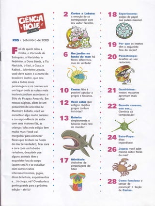 2OE o Setembro de 2009
oi ele quem criou a
Emília, o Visconde de
Sabugosa, a Narizinho, o
Pedrinho, a Dona Benta, a Tia
Nastácia, o Saci, a Cuca, o
Rabicó... Monteiro Lobato,
você deve saber, é o nome do
brasileiro ilustre, que deu
vida a todos esses
personagens e os colocou em
um lugar onde as coisas mais
incríveis podiam acontecer: o
Sítio do Picapau Amarelo. Em
nossas páginas, além de um
pedacinho do universo de
Monteiro Lobato, você vai
encontrar algo muito curioso:
a correspondência do autor
com seus maiores fãs, âs
crianças! Mas esta edição tem
muito mais! Você vai
mergulhar para conhecer
flores que brotam no fundo
do mar (é verdade!), ficar cara
a cara com um tubarão
raríssiffio, descobrir que
alguns animais têm o
esqueleto tora do corpo
(quem será?) e se esbaldar
com outros textos
interessantíssi mos, jogos,
dicas de leitura, experimentos
ê... Já chetô, né? O restante a
gente guarda para a próxima
edição - até lá!
Gailss a Lobatol
a emoção de se
corresponder com
seu autor favorito.
Um ierdim no
Íundo do mar!
flores diferentes,
mas de verdade!
hâ
gregos e troiaÍlos.
gregos contam
histórias?
tubarão mais raro
do mundo!
l9 ffii:ïdr,ïïtos
20
lo ff:lxï;,""í," 2t
24
23
r7 fJ:::ï:ïï:
personagens
Sítio!
r8;il!:ïi:"ij;;
que pulam mesmo!
fora do corpo?
Paseaüempc;
desafios ao seu
raciocínio.
tluadrinhosr
nossos mascotes
aprontam mais
uma!
Ouando ersse Gtt
UüU SËïrrr
Cientista da
computação!
Ëaüe-Papol
dicas
imperdíveis!
Jogow você sabe
mesmo sobre flores
do mar?
Gomo funeiünr o
sensor de
presença? + Seção
de Gcrtas.
l2 H-"-",-:il:,:ï'
22
l3 $flfr::ienteo
do
28
 