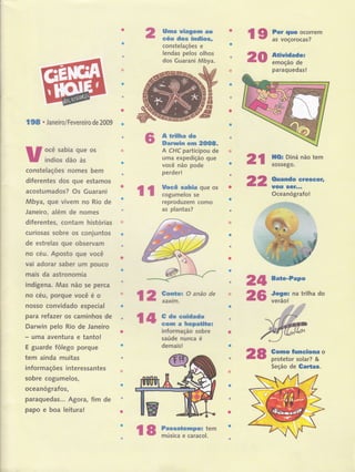 Uma uiagem ao
céu dos índios,
constelaçóes e
lendas pelos olhos
dos Guarani Mbya. 20
198 . Janeiro/Fevereiro de 2009
ocê sabia que os
índios dão às
constelações nomes bem
diferentes dos que estamos
acostumados? Os Guarani
Mbya, QUê vivem no Rio de
Janeiro, além de nomes
diferentes, contam histórias
curiosas sobre os conjuntos
de estrelas que observam
no céu. Aposto que você
vai adorar saber um pouco
mais da astronomia
indígeÍla. Mas não se perca
no céu, porque você é o
nosso convidado especial
para retazer os caminhos de
Darwin pelo Rio de Janeiro
- uma aventura e tanto!
E guarde fôlego porque
tem ainda muitas
informações interessantes
sobre cogumelos,
ocean 6grafos,
paraquedas... Agora, fim de
papo e boa leitura!
A trilha de
Darunin em 2OO8.
A CHC participou de
uma expedição que
você não pode
perder!
Uocê sabia que os
cogumelos se
reproduzem como
as plantas?
2t
22
ll
24 Bate-PaPo
l2:#=oanãode 25 i:,il;
natrirhado
r4:#:ï$:;o"=
informação sobre
saúde nunca é
demais!
28
l9 ï,ï;iã:::;rem
Atiuidade:
emoção de
paraquedas!
HOr Diná não tem
sossego.
Ouando ereseer,
uou $GÍ...
Oceanógrafo!
Gomo funciona o
protetor solar? &
Seção de Gartas.
r8;?ï:ïii*t"'
 