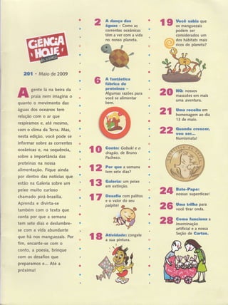 2Ol o Maio de 2009
gente lâ na beira da
praia nem imagina o
quanto o movimento das
águas dos oceanos tem
relação com o ar que
respiramos e, até mesmo,
com o clima da Terca. Mas,
nesta edição, você pode se
informar sobre as correntes
oceânicas e, na sequência,
sobre a importância das
proteínas na nossa
alimentação. Fique ainda
por dentro das notícias que
estão na Galeria sobre um
peixe muito curioso
chamado pirá-brasília.
Aprenda e divirta-se
também com o texto que
conta por gue a semana
tern sete dias e deslumbre-
se com a vida abundante
que há nos manguezais. Por
fim, encante-se com o
conto, a poesia, brinque
com os desafios que
preparamos ê.,. Até a
próxima!
A dança das
águas - Como as
correntes oceânicas
têm a ver com a vida
no nosso planeta.
A fantástica
fábrica de
proteínas -
Algum as razóes para
você se alimentar
bem.
l9 yffi""":ï:ï,:'"
podem ser
considerados um
dos hábitats mais
ricos do planeta?
20
2t
22
HO: nossos
mascotes em mais
uma aventura.
Uma receita em
homenagem ao dia
13 de maio.
Ouando crescêrr
UOU Sêf...
Numismata!
Bate'Papo:
nossas superdicas!
Uma trilha para
você tirar onda.
Gomo funciona a
inseminação
artificial e a nossa
Seção de Gartas.
lo i:;?":i:'{,Y":"
Pacheco.
l2 H*ï.";i,ïana
l3 ff':ïlil,iïpe*e
l7 3:ïi:ï::T#*os
palpite!
l8 ïililïïïcongere
24
26
28
 
