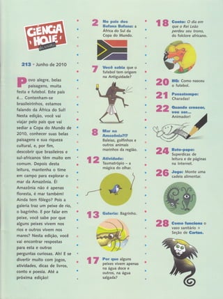 2lg o Junho de 2O1O
ovo alegre, belas
paisagens, muita
ffi#ep px#w dms
ffimfmn*m ffimffmee&s a
África do Sul da
Copa do Mundo.
l$ss& smfuXs que o
futebol tem origem
na Antiguidade?
ffimr sça
&*msn&mf;aFEF
Baleias, golfinhos e
outros animais
marinhos da região.
mágica do olhar.
rã trffiïffã-"
ç ffi ffi:.;:i::-perdeu sei,tt trono,,
do folclore africano.
festa e futebol. Este país
é... Contgnham-se
brasileirinhos, estarnos
falando da África do Sull'
Nesta edição, você vai , l '',,,
viajar pelo país que vai
sediar a Copa do Mündô'de
2010, conhecer suas belas
paisagens e sua riqueidl
cultural, er por fim l
descobrir gue brasileiros, e
sul-africanos têm muito' em
comuÍn. Depois desta
leitura, rnantenha o time
ern campo para explorar''ô ',
rnar da Amazônia. Ér ' , , ,
Amazônia não é apenas
floresta, é mar também!
Ainda tem fôlego? Pois a
galeri a traz um peixe de rio,
o bagrinho. E por falar em
peixe, você sabe por que
alguns peixes vivem nos
rios e outros vivem nos
mares? Nesta edição, você
vai encontrar respostas
para esta e outras
perguntas curiosas. Ahl E se
divertir muito com jogos,
atividades, dicas de livros,
conto e poesia. Até a
próxima edição!
*s rff,ffs"nasceú
ffi* ïilï ïP*Ë
ffiffi &**nmdo GreÊGg,lr
tr#rs #ëf""*
Animador!
&ate*Fapor
Superdicas de
leitura e de páginas
na lnternet.
JtlEor Monte uma
cadeia alimentar.
Smrsns #,umeüGffiê o
vaso sanitário '+
Seção de 8aÉff8*
nd$
ãa6
ç S
ffiaÊmr*m* Bagrinho'
&ffi
Ë 3 Fsr E*Ë# alguns
E* E peixes vivem apenas
na água doce e
outros, Íìâ âgua
salgada?
 
