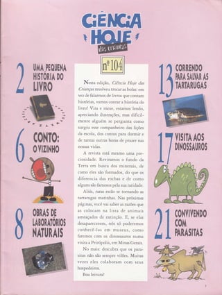 'Ct
l3
Itl
ê
i,
Lffro
milT0r
0llililll0
tlTA,PIOIIE}IA
I|ISTORIA DO
OBRAS DE
tABotltóilos
ilATl|TAIS
.*,,I
,q4..
*
Ç",
Y,,,ìt,,
N.rtu edição , Ciência ttoje das
Crianças resolveu tro car as bolas: em
vez de falarmos de livros que conram
histórias, vamos conrar a história do
livro! Vira e mexe, estamos lendo,
apreciando ilustrações, mas dificil-
mente alguém se pergunta como
surgiu esse companheiro das lições
da escola, dos contos para dormir e
de tantas outras horas de prazer nas
nossas vidas.
A revista está mesmo uma pre-
ciosidade. Reviramos o fundo da
Terca em busca dos minerais, de
como eles são formados, do que os
diferencia das rochas e de como
alguns são famosos pela sua ntrdade.
Aliás , rafas estão se tornando as
tartarugas marinhas. Nas próximas
p6,gínas, você vai saber as tazões que
as colocam na lista de antmais
ameaçados de extinção. E, se elas
desaparecerem, nós só poderemos
conhecê-las em museus, como
faremos com os dinossauros numa
visita a Peirópolis, effi Minas Gerais.
Ì.{o mais: descubra que os para-
sitas não são sempre vilões. Muiras
vezes eles colaboram com seus
hospedeiros.
Boa leitura!
t:l
€0RREND0 ..
PAIA$AffARAI
TARTATUGAS
YISITAAOS
DIl,lOS$AtlNOI
IVEl{DO
''''
SITAS
c0ilï
ffifi
*ti,t.: ,
 